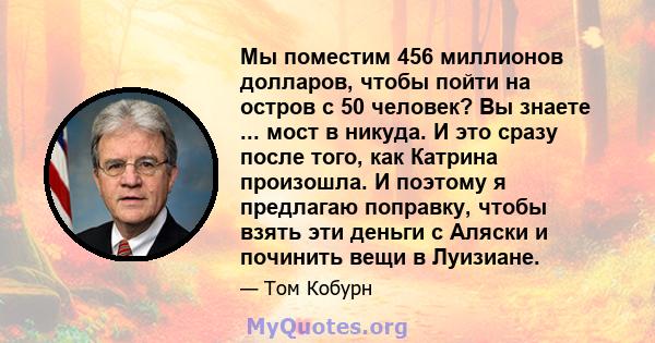 Мы поместим 456 миллионов долларов, чтобы пойти на остров с 50 человек? Вы знаете ... мост в никуда. И это сразу после того, как Катрина произошла. И поэтому я предлагаю поправку, чтобы взять эти деньги с Аляски и