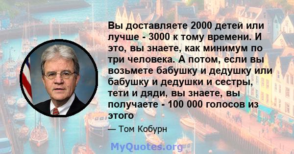 Вы доставляете 2000 детей или лучше - 3000 к тому времени. И это, вы знаете, как минимум по три человека. А потом, если вы возьмете бабушку и дедушку или бабушку и дедушки и сестры, тети и дяди, вы знаете, вы получаете