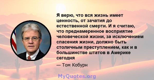 Я верю, что вся жизнь имеет ценность, от зачатия до естественной смерти. И я считаю, что преднамеренное восприятие человеческой жизни, за исключением спасения жизни, должно быть столичным преступлением, как и в