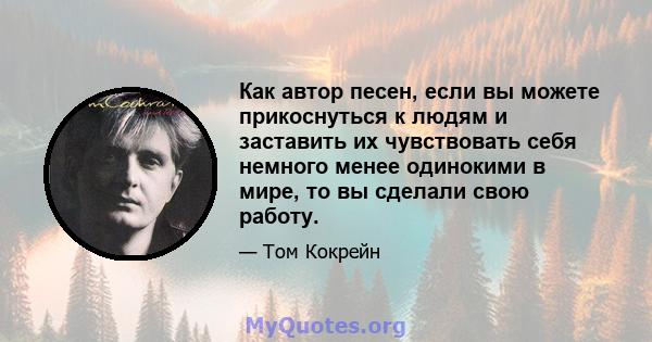 Как автор песен, если вы можете прикоснуться к людям и заставить их чувствовать себя немного менее одинокими в мире, то вы сделали свою работу.