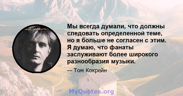 Мы всегда думали, что должны следовать определенной теме, но я больше не согласен с этим. Я думаю, что фанаты заслуживают более широкого разнообразия музыки.