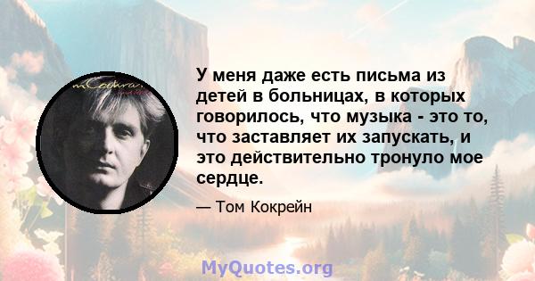 У меня даже есть письма из детей в больницах, в которых говорилось, что музыка - это то, что заставляет их запускать, и это действительно тронуло мое сердце.