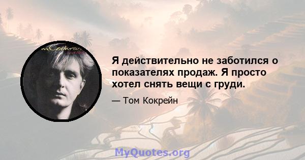 Я действительно не заботился о показателях продаж. Я просто хотел снять вещи с груди.