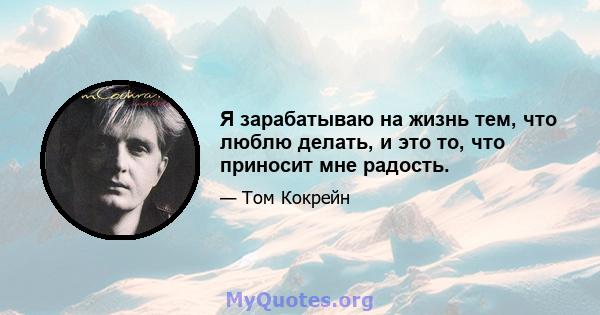 Я зарабатываю на жизнь тем, что люблю делать, и это то, что приносит мне радость.