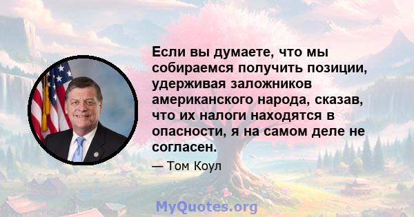 Если вы думаете, что мы собираемся получить позиции, удерживая заложников американского народа, сказав, что их налоги находятся в опасности, я на самом деле не согласен.