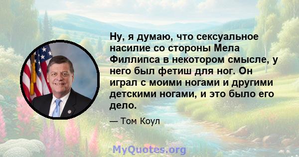 Ну, я думаю, что сексуальное насилие со стороны Мела Филлипса в некотором смысле, у него был фетиш для ног. Он играл с моими ногами и другими детскими ногами, и это было его дело.