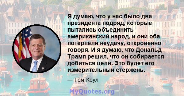 Я думаю, что у нас было два президента подряд, которые пытались объединить американский народ, и они оба потерпели неудачу, откровенно говоря. И я думаю, что Дональд Трамп решил, что он собирается добиться цели. Это