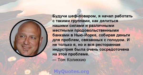 Будучи шеф-поваром, я начал работать с такими группами, как делиться нашими силами и различными местными продовольственными банками в Нью-Йорке, собирая деньги для проблем, связанных с голодом. И не только я, но и вся