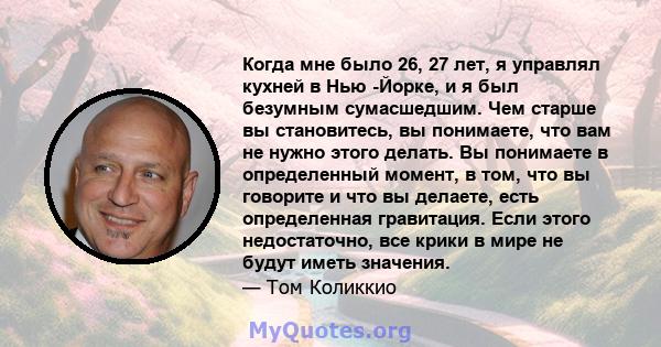 Когда мне было 26, 27 лет, я управлял кухней в Нью -Йорке, и я был безумным сумасшедшим. Чем старше вы становитесь, вы понимаете, что вам не нужно этого делать. Вы понимаете в определенный момент, в том, что вы говорите 