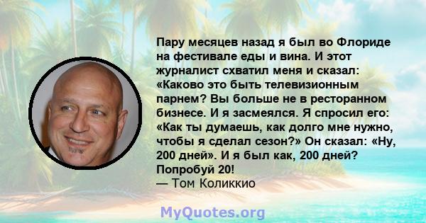 Пару месяцев назад я был во Флориде на фестивале еды и вина. И этот журналист схватил меня и сказал: «Каково это быть телевизионным парнем? Вы больше не в ресторанном бизнесе. И я засмеялся. Я спросил его: «Как ты