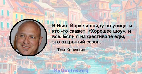 В Нью -Йорке я пойду по улице, и кто -то скажет: «Хорошее шоу», и все. Если я на фестивале еды, это открытый сезон.