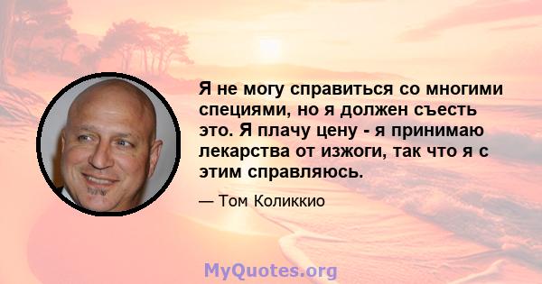 Я не могу справиться со многими специями, но я должен съесть это. Я плачу цену - я принимаю лекарства от изжоги, так что я с этим справляюсь.