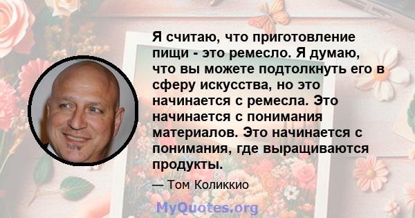 Я считаю, что приготовление пищи - это ремесло. Я думаю, что вы можете подтолкнуть его в сферу искусства, но это начинается с ремесла. Это начинается с понимания материалов. Это начинается с понимания, где выращиваются