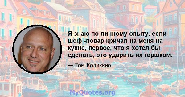 Я знаю по личному опыту, если шеф -повар кричал на меня на кухне, первое, что я хотел бы сделать, это ударить их горшком.