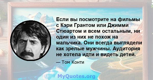 Если вы посмотрите на фильмы с Кэри Грантом или Джимми Стюартом и всем остальным, ни один из них не похож на мальчика. Они всегда выглядели как зрелые мужчины. Аудитория не хотела идти и видеть детей.