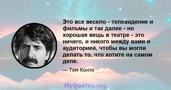 Это все весело - телевидение и фильмы и так далее - но хорошая вещь в театре - это ничего, и никого между вами и аудиторией, чтобы вы могли делать то, что хотите на самом деле.