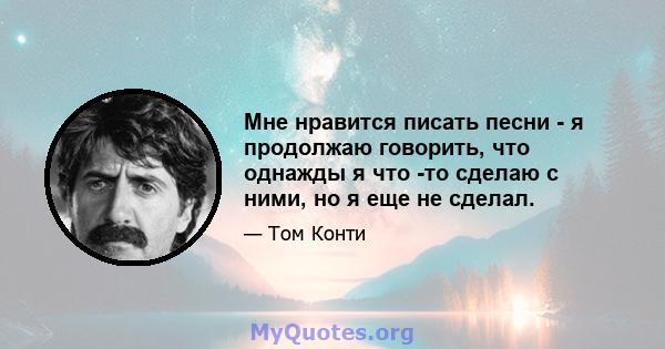 Мне нравится писать песни - я продолжаю говорить, что однажды я что -то сделаю с ними, но я еще не сделал.