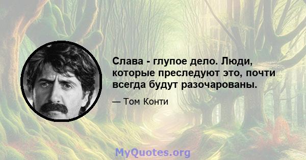 Слава - глупое дело. Люди, которые преследуют это, почти всегда будут разочарованы.