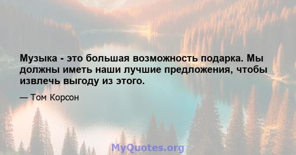 Музыка - это большая возможность подарка. Мы должны иметь наши лучшие предложения, чтобы извлечь выгоду из этого.