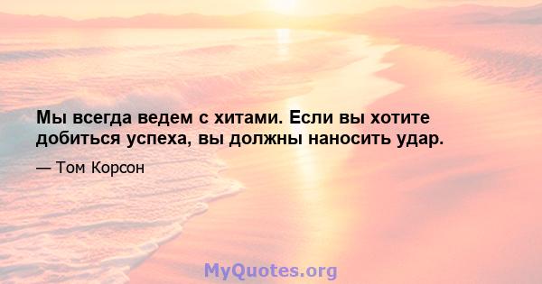 Мы всегда ведем с хитами. Если вы хотите добиться успеха, вы должны наносить удар.