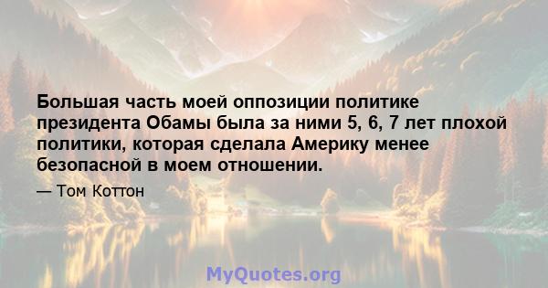 Большая часть моей оппозиции политике президента Обамы была за ними 5, 6, 7 лет плохой политики, которая сделала Америку менее безопасной в моем отношении.