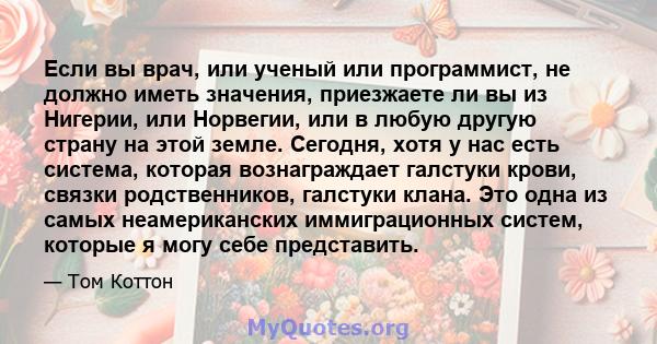 Если вы врач, или ученый или программист, не должно иметь значения, приезжаете ли вы из Нигерии, или Норвегии, или в любую другую страну на этой земле. Сегодня, хотя у нас есть система, которая вознаграждает галстуки