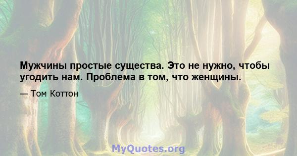 Мужчины простые существа. Это не нужно, чтобы угодить нам. Проблема в том, что женщины.