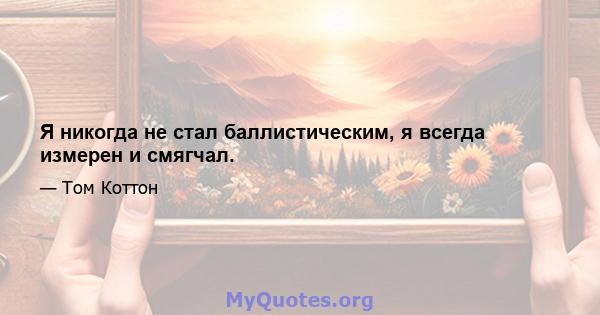 Я никогда не стал баллистическим, я всегда измерен и смягчал.