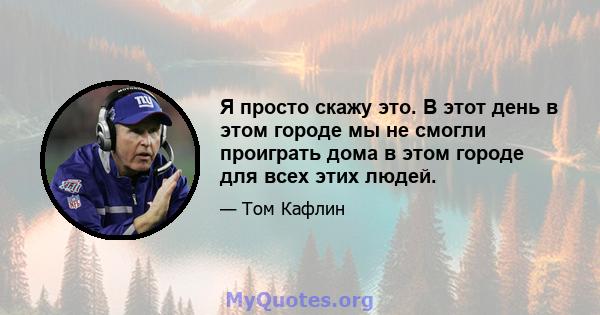 Я просто скажу это. В этот день в этом городе мы не смогли проиграть дома в этом городе для всех этих людей.