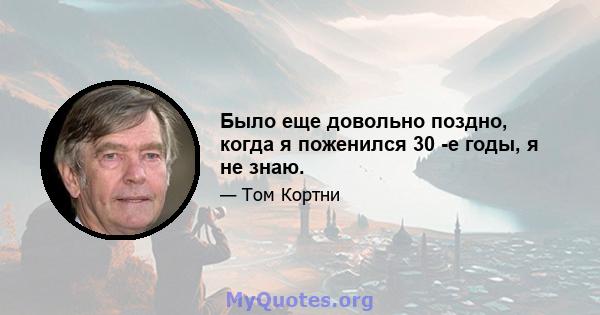 Было еще довольно поздно, когда я поженился 30 -е годы, я не знаю.