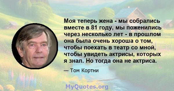 Моя теперь жена - мы собрались вместе в 81 году, мы поженились через несколько лет - в прошлом она была очень хороша о том, чтобы поехать в театр со мной, чтобы увидеть актрисы, которых я знал. Но тогда она не актриса.