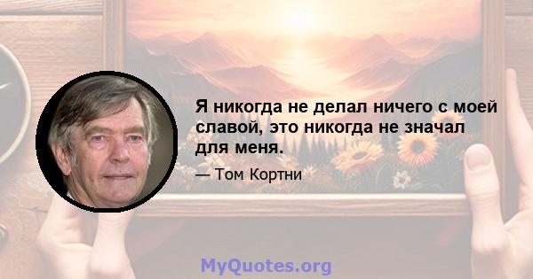 Я никогда не делал ничего с моей славой, это никогда не значал для меня.