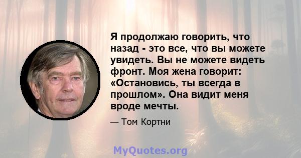 Я продолжаю говорить, что назад - это все, что вы можете увидеть. Вы не можете видеть фронт. Моя жена говорит: «Остановись, ты всегда в прошлом». Она видит меня вроде мечты.