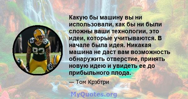 Какую бы машину вы ни использовали, как бы ни были сложны ваши технологии, это идеи, которые учитываются. В начале была идея. Никакая машина не даст вам возможность обнаружить отверстие, принять новую идею и увидеть ее