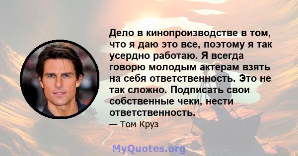 Дело в кинопроизводстве в том, что я даю это все, поэтому я так усердно работаю. Я всегда говорю молодым актерам взять на себя ответственность. Это не так сложно. Подписать свои собственные чеки, нести ответственность.