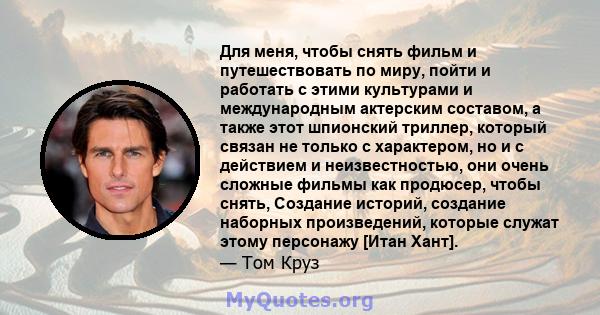 Для меня, чтобы снять фильм и путешествовать по миру, пойти и работать с этими культурами и международным актерским составом, а также этот шпионский триллер, который связан не только с характером, но и с действием и