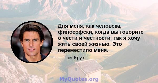 Для меня, как человека, философски, когда вы говорите о чести и честности, так я хочу жить своей жизнью. Это переместило меня.