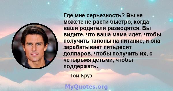 Где мне серьезность? Вы не можете не расти быстро, когда ваши родители разводятся. Вы видите, что ваша мама идет, чтобы получить талоны на питание, и она зарабатывает пятьдесят долларов, чтобы получить их, с четырьмя