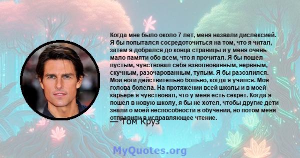 Когда мне было около 7 лет, меня назвали дислексией. Я бы попытался сосредоточиться на том, что я читал, затем я добрался до конца страницы и у меня очень мало памяти обо всем, что я прочитал. Я бы пошел пустым,