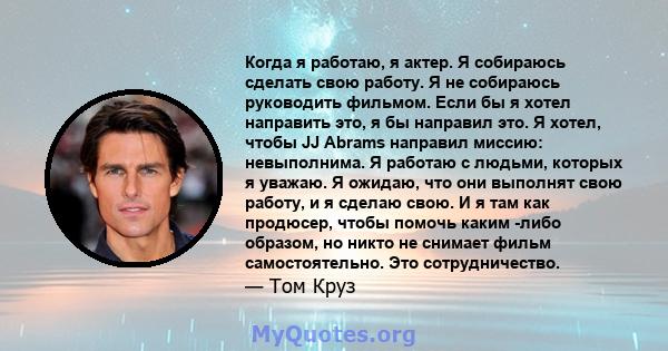 Когда я работаю, я актер. Я собираюсь сделать свою работу. Я не собираюсь руководить фильмом. Если бы я хотел направить это, я бы направил это. Я хотел, чтобы JJ Abrams направил миссию: невыполнима. Я работаю с людьми,