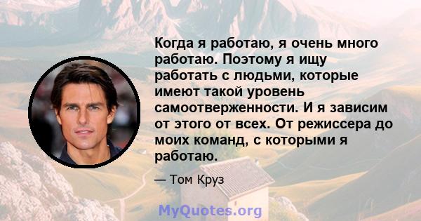 Когда я работаю, я очень много работаю. Поэтому я ищу работать с людьми, которые имеют такой уровень самоотверженности. И я зависим от этого от всех. От режиссера до моих команд, с которыми я работаю.