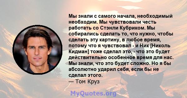 Мы знали с самого начала, необходимый необходим. Мы чувствовали честь работать со Стэнли Кубриком. Мы собирались сделать то, что нужно, чтобы сделать эту картину, в любое время, потому что я чувствовал - и Ник [Николь