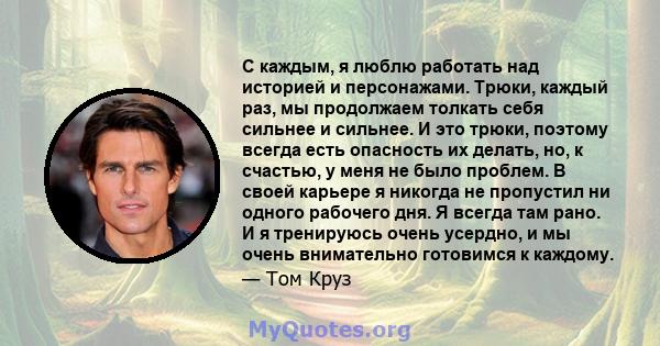 С каждым, я люблю работать над историей и персонажами. Трюки, каждый раз, мы продолжаем толкать себя сильнее и сильнее. И это трюки, поэтому всегда есть опасность их делать, но, к счастью, у меня не было проблем. В