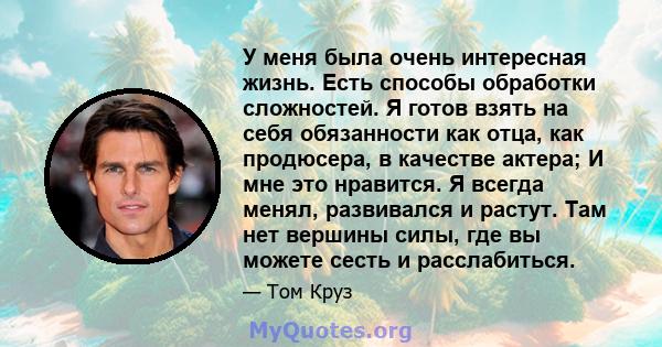 У меня была очень интересная жизнь. Есть способы обработки сложностей. Я готов взять на себя обязанности как отца, как продюсера, в качестве актера; И мне это нравится. Я всегда менял, развивался и растут. Там нет