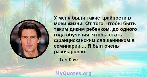 У меня были такие крайности в моей жизни. От того, чтобы быть таким диким ребенком, до одного года обучения, чтобы стать францисканским священником в семинарии ... Я был очень разочарован.