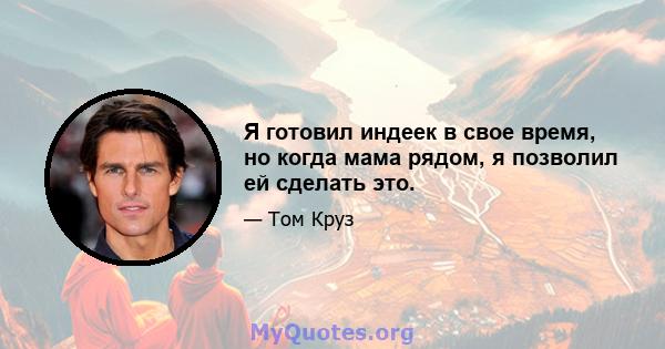 Я готовил индеек в свое время, но когда мама рядом, я позволил ей сделать это.