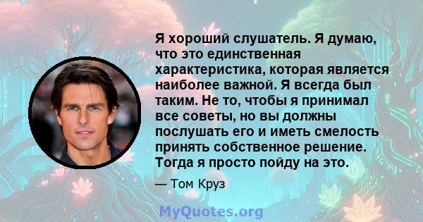 Я хороший слушатель. Я думаю, что это единственная характеристика, которая является наиболее важной. Я всегда был таким. Не то, чтобы я принимал все советы, но вы должны послушать его и иметь смелость принять