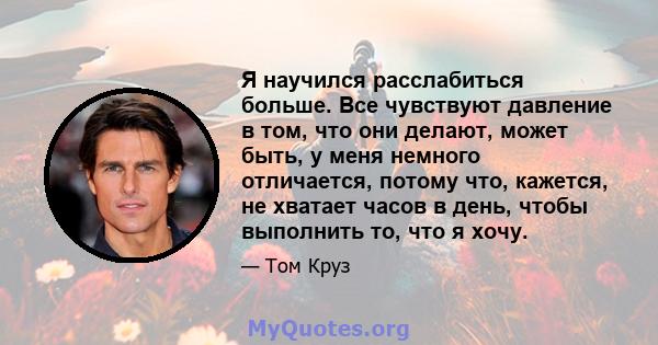 Я научился расслабиться больше. Все чувствуют давление в том, что они делают, может быть, у меня немного отличается, потому что, кажется, не хватает часов в день, чтобы выполнить то, что я хочу.