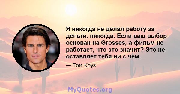 Я никогда не делал работу за деньги, никогда. Если ваш выбор основан на Grosses, а фильм не работает, что это значит? Это не оставляет тебя ни с чем.