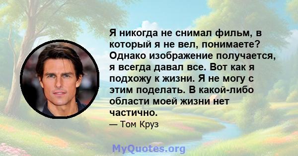 Я никогда не снимал фильм, в который я не вел, понимаете? Однако изображение получается, я всегда давал все. Вот как я подхожу к жизни. Я не могу с этим поделать. В какой-либо области моей жизни нет частично.